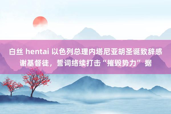 白丝 hentai 以色列总理内塔尼亚胡圣诞致辞感谢基督徒，誓词络续打击“摧毁势力” 据