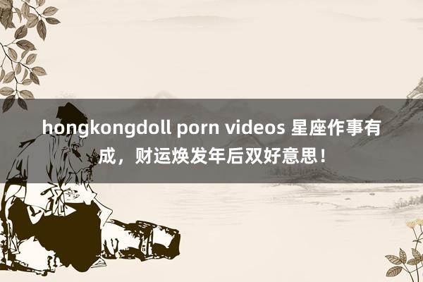 hongkongdoll porn videos 星座作事有成，财运焕发年后双好意思！