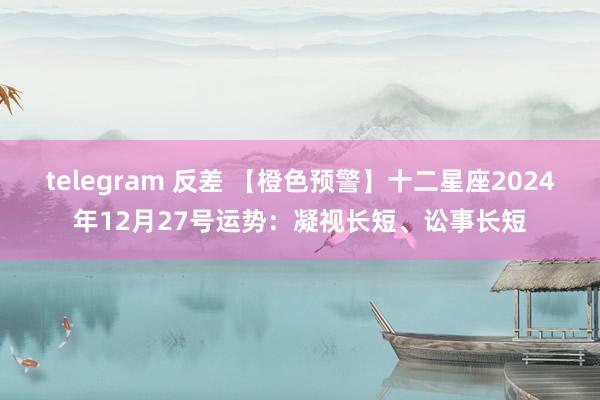 telegram 反差 【橙色预警】十二星座2024年12月27号运势：凝视长短、讼事长短