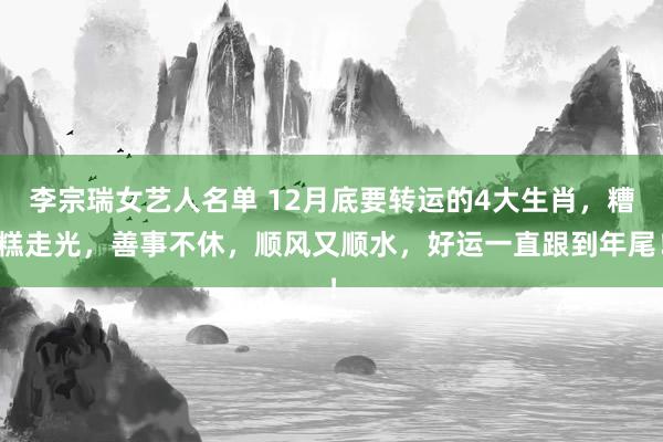 李宗瑞女艺人名单 12月底要转运的4大生肖，糟糕走光，善事不休，顺风又顺水，好运一直跟到年尾！