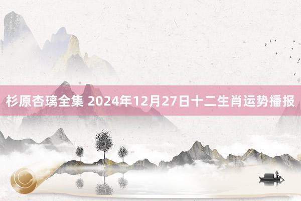 杉原杏璃全集 2024年12月27日十二生肖运势播报