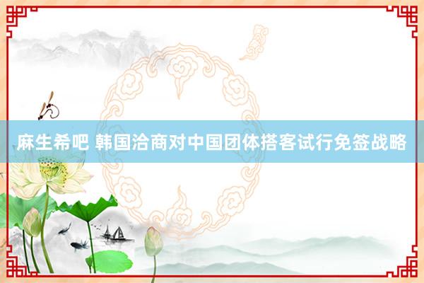 麻生希吧 韩国洽商对中国团体搭客试行免签战略