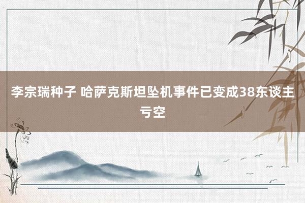 李宗瑞种子 哈萨克斯坦坠机事件已变成38东谈主亏空