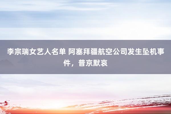 李宗瑞女艺人名单 阿塞拜疆航空公司发生坠机事件，普京默哀