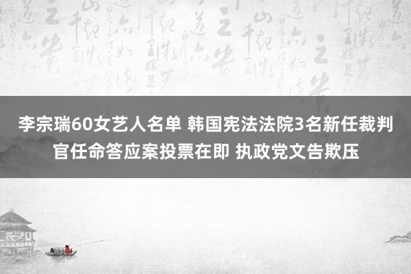 李宗瑞60女艺人名单 韩国宪法法院3名新任裁判官任命答应案投票在即 执政党文告欺压