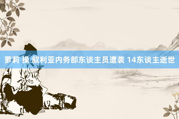 萝莉 操 叙利亚内务部东谈主员遭袭 14东谈主逝世