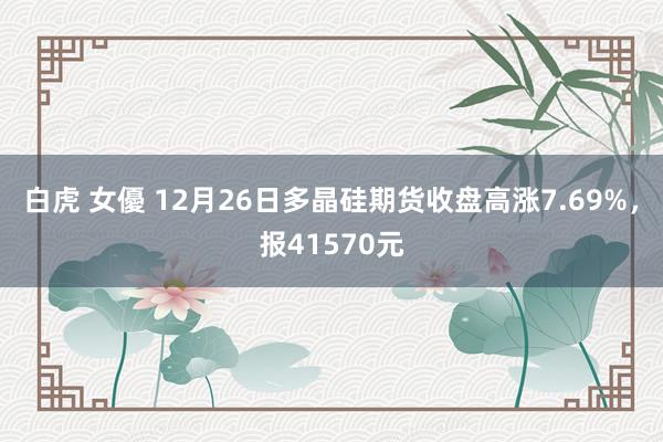 白虎 女優 12月26日多晶硅期货收盘高涨7.69%，报41570元