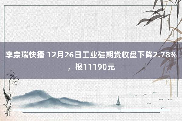 李宗瑞快播 12月26日工业硅期货收盘下降2.78%，报11190元