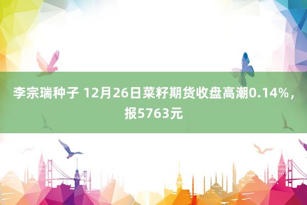 李宗瑞种子 12月26日菜籽期货收盘高潮0.14%，报5763元