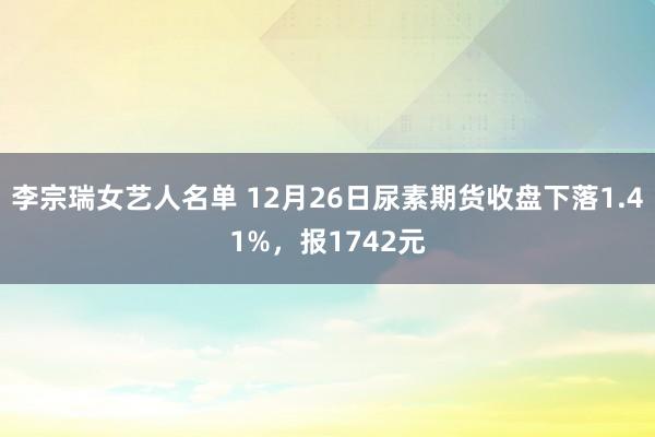 李宗瑞女艺人名单 12月26日尿素期货收盘下落1.41%，报1742元