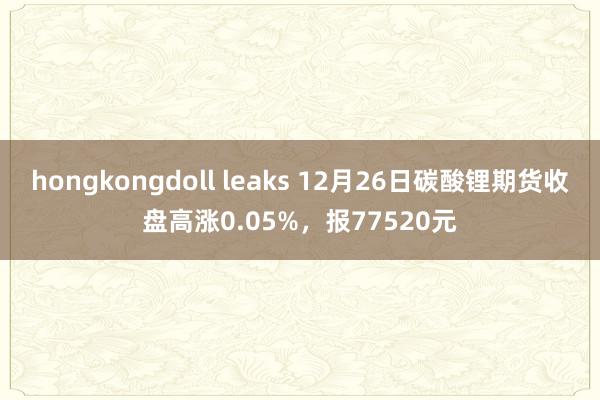 hongkongdoll leaks 12月26日碳酸锂期货收盘高涨0.05%，报77520元