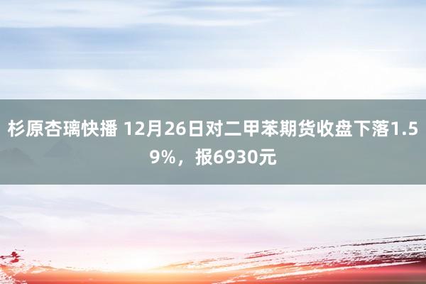 杉原杏璃快播 12月26日对二甲苯期货收盘下落1.59%，报6930元