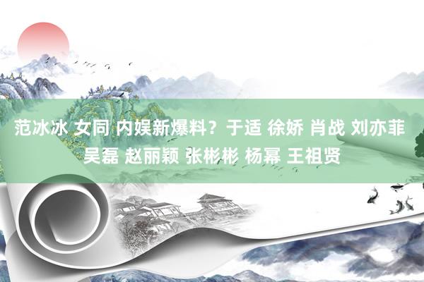 范冰冰 女同 内娱新爆料？于适 徐娇 肖战 刘亦菲 吴磊 赵丽颖 张彬彬 杨幂 王祖贤