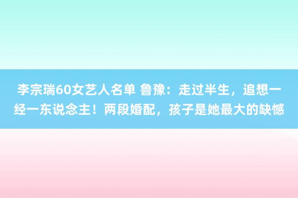 李宗瑞60女艺人名单 鲁豫：走过半生，追想一经一东说念主！两段婚配，孩子是她最大的缺憾