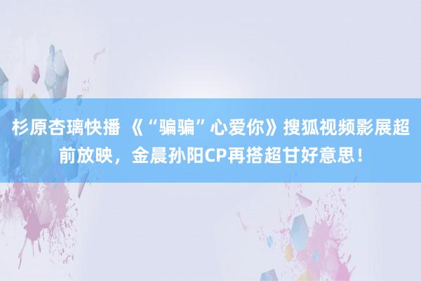 杉原杏璃快播 《“骗骗”心爱你》搜狐视频影展超前放映，金晨孙阳CP再搭超甘好意思！