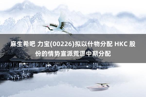 麻生希吧 力宝(00226)拟以什物分配 HKC 股份的情势宣派荒谬中期分配