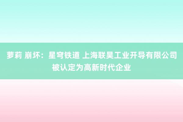 萝莉 崩坏：星穹铁道 上海联昊工业开导有限公司被认定为高新时代企业