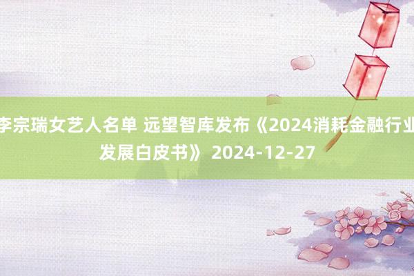 李宗瑞女艺人名单 远望智库发布《2024消耗金融行业发展白皮书》 2024-12-27