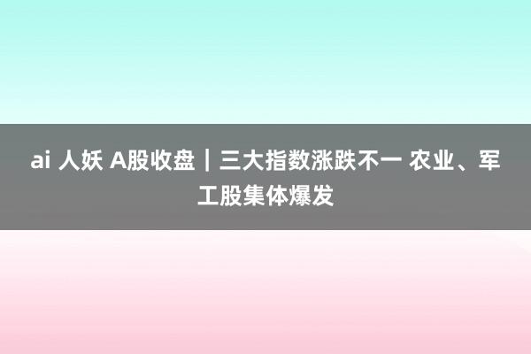 ai 人妖 A股收盘｜三大指数涨跌不一 农业、军工股集体爆发