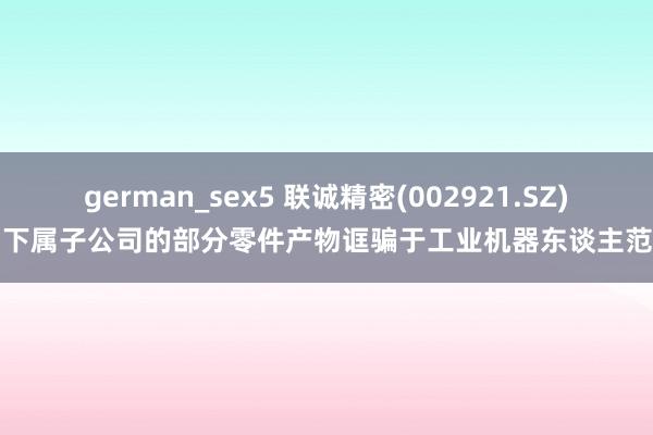 german_sex5 联诚精密(002921.SZ)：下属子公司的部分零件产物诓骗于工业机器东谈主范围