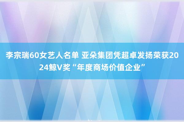 李宗瑞60女艺人名单 亚朵集团凭超卓发扬荣获2024鲸V奖“年度商场价值企业”