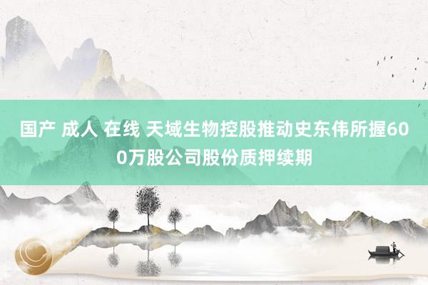 国产 成人 在线 天域生物控股推动史东伟所握600万股公司股份质押续期