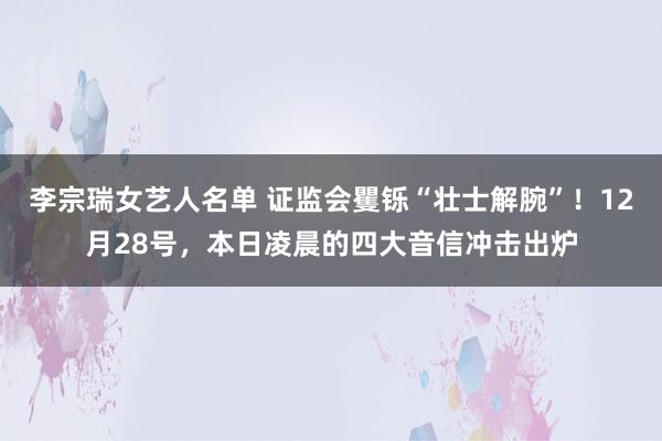 李宗瑞女艺人名单 证监会矍铄“壮士解腕”！12月28号，本日凌晨的四大音信冲击出炉