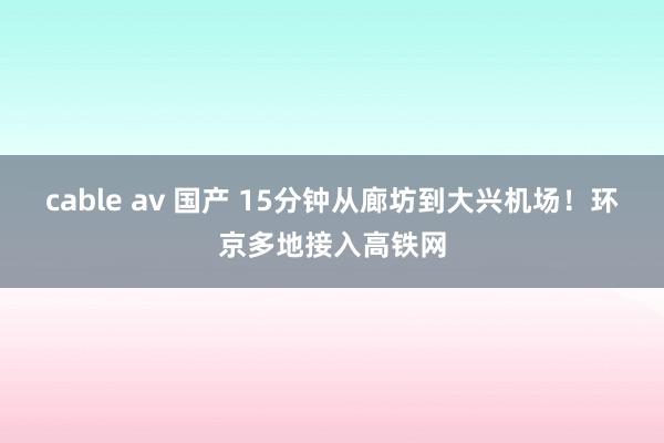 cable av 国产 15分钟从廊坊到大兴机场！环京多地接入高铁网