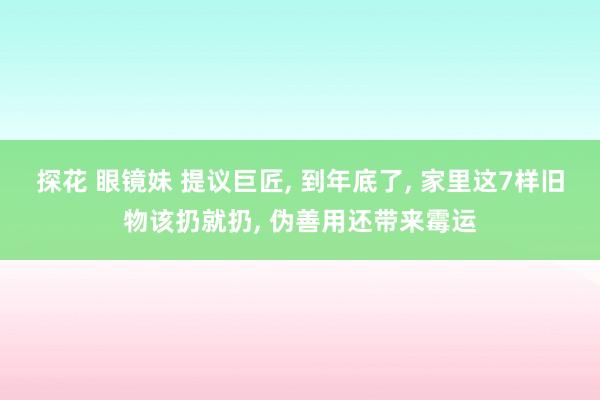 探花 眼镜妹 提议巨匠， 到年底了， 家里这7样旧物该扔就扔， 伪善用还带来霉运