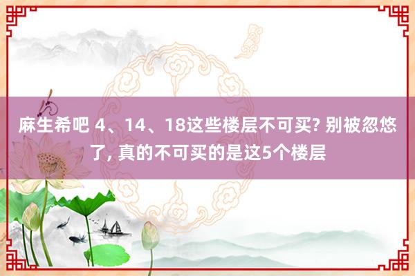 麻生希吧 4、14、18这些楼层不可买? 别被忽悠了， 真的不可买的是这5个楼层