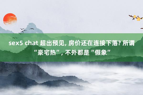 sex5 chat 超出预见， 房价还在连接下落? 所谓“豪宅热”， 不外都是“假象”