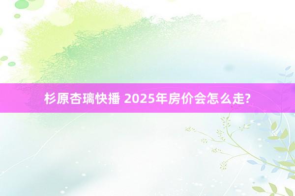 杉原杏璃快播 2025年房价会怎么走?