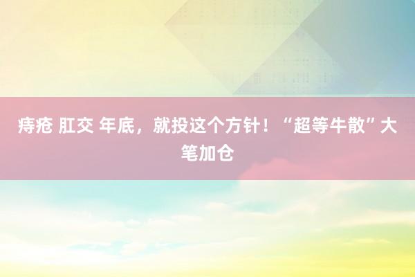 痔疮 肛交 年底，就投这个方针！“超等牛散”大笔加仓