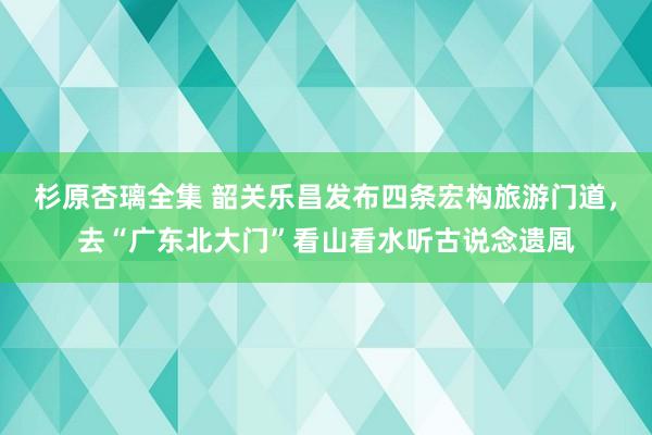 杉原杏璃全集 韶关乐昌发布四条宏构旅游门道，去“广东北大门”看山看水听古说念遗凮