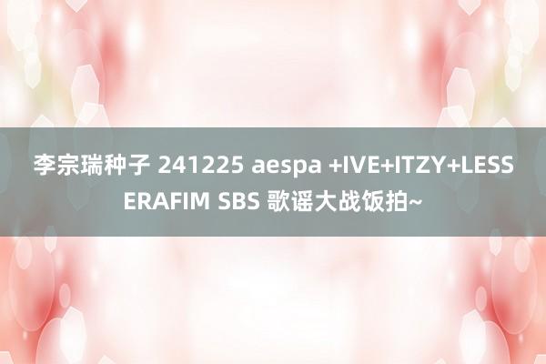 李宗瑞种子 241225 aespa +IVE+ITZY+LESSERAFIM SBS 歌谣大战饭拍~