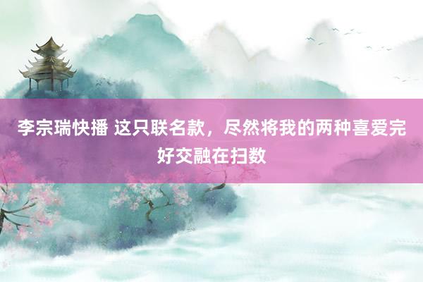 李宗瑞快播 这只联名款，尽然将我的两种喜爱完好交融在扫数