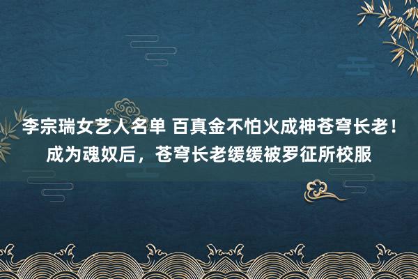 李宗瑞女艺人名单 百真金不怕火成神苍穹长老！成为魂奴后，苍穹长老缓缓被罗征所校服