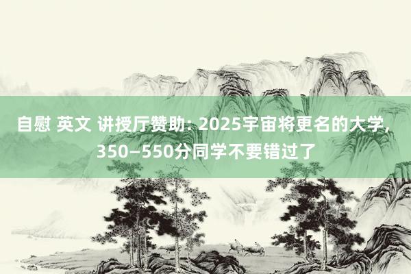 自慰 英文 讲授厅赞助: 2025宇宙将更名的大学， 350—550分同学不要错过了