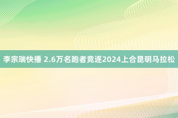 李宗瑞快播 2.6万名跑者竞逐2024上合昆明马拉松