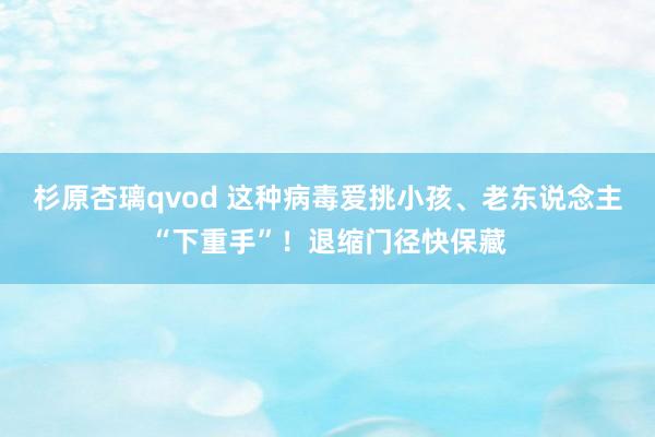 杉原杏璃qvod 这种病毒爱挑小孩、老东说念主“下重手”！退缩门径快保藏