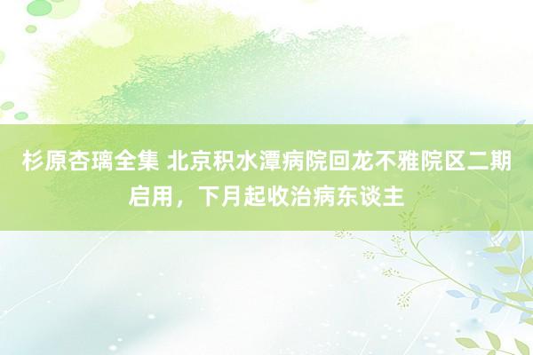 杉原杏璃全集 北京积水潭病院回龙不雅院区二期启用，下月起收治病东谈主