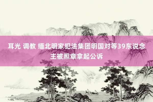 耳光 调教 缅北明家犯法集团明国对等39东说念主被照章拿起公诉