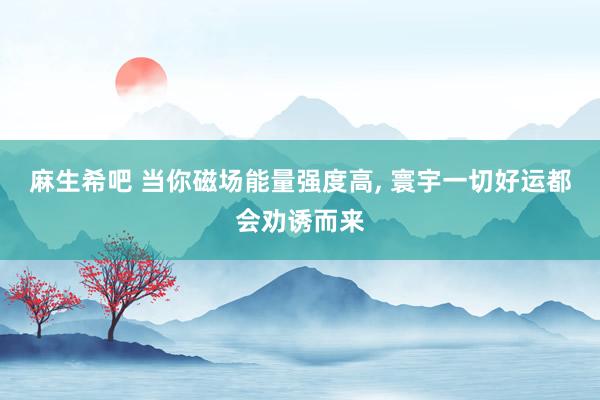 麻生希吧 当你磁场能量强度高， 寰宇一切好运都会劝诱而来