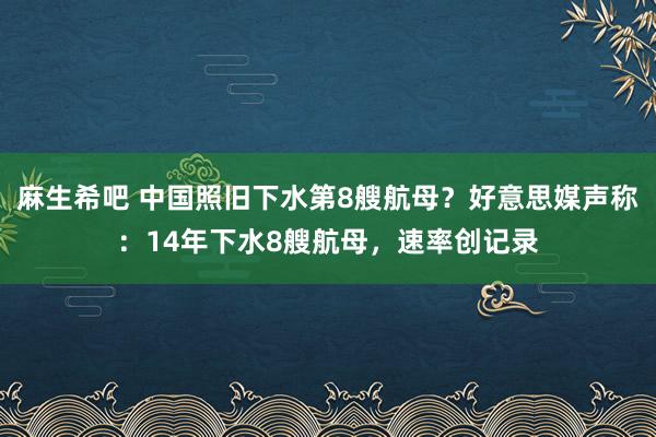 麻生希吧 中国照旧下水第8艘航母？好意思媒声称：14年下水8艘航母，速率创记录