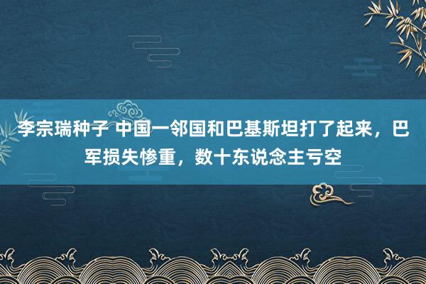 李宗瑞种子 中国一邻国和巴基斯坦打了起来，巴军损失惨重，数十东说念主亏空