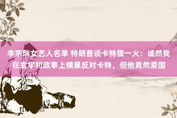 李宗瑞女艺人名单 特朗普谈卡特骤一火：诚然我在玄学和政事上横暴反对卡特，但他竟然爱国