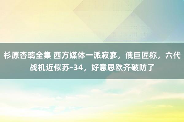 杉原杏璃全集 西方媒体一派寂寥，俄巨匠称，六代战机近似苏-34，好意思欧齐破防了