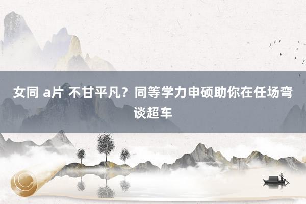 女同 a片 不甘平凡？同等学力申硕助你在任场弯谈超车