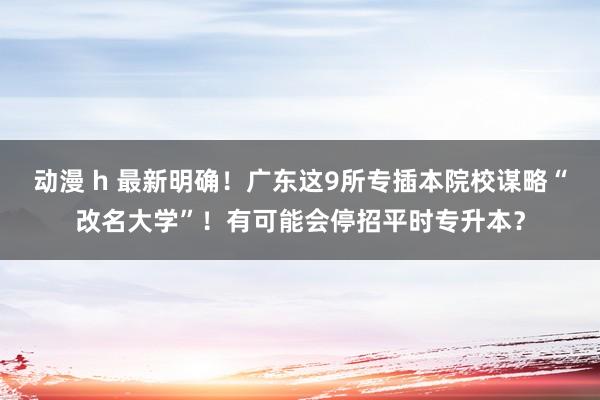 动漫 h 最新明确！广东这9所专插本院校谋略“改名大学”！有可能会停招平时专升本？