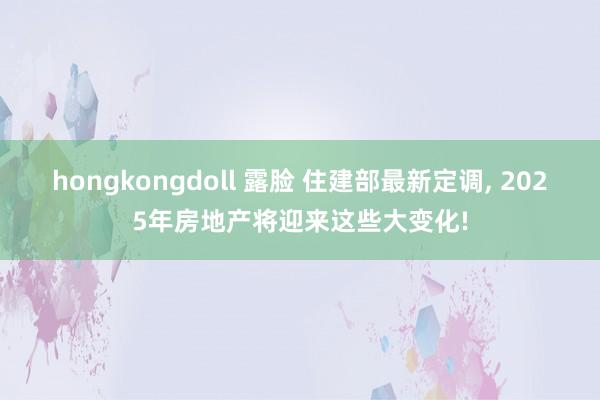 hongkongdoll 露脸 住建部最新定调， 2025年房地产将迎来这些大变化!